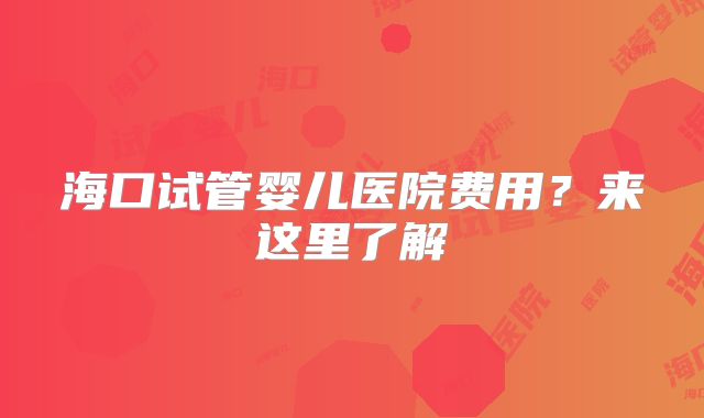 海口试管婴儿医院费用？来这里了解