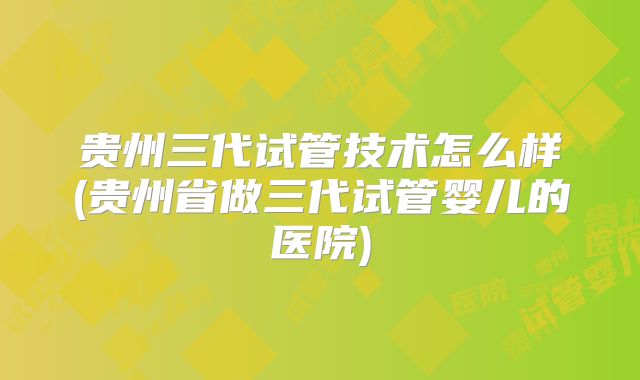 贵州三代试管技术怎么样(贵州省做三代试管婴儿的医院)