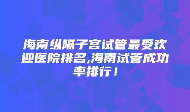 海南纵隔子宫试管最受欢迎医院排名,海南试管成功率排行！
