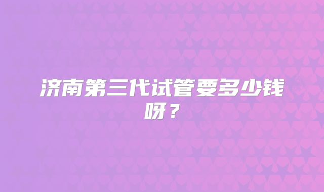 济南第三代试管要多少钱呀？