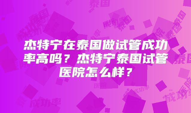 杰特宁在泰国做试管成功率高吗？杰特宁泰国试管医院怎么样？
