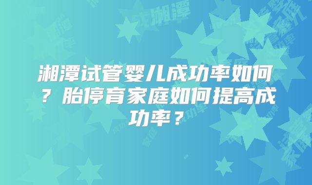 湘潭试管婴儿成功率如何？胎停育家庭如何提高成功率？