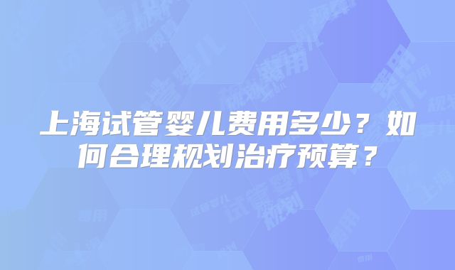 上海试管婴儿费用多少？如何合理规划治疗预算？