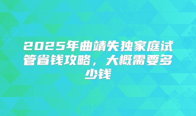 2025年曲靖失独家庭试管省钱攻略，大概需要多少钱