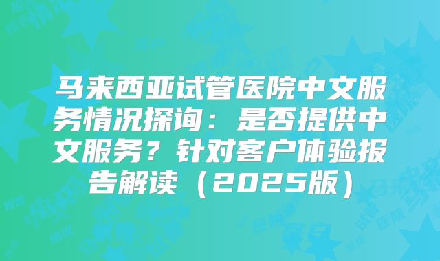 马来西亚试管医院中文服务情况探询：是否提供中文服务？针对客户体验报告解读（2025版）