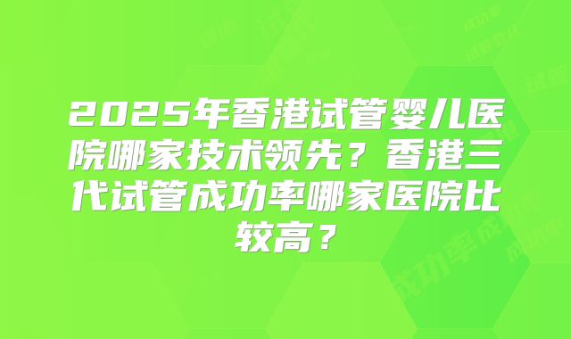 2025年香港试管婴儿医院哪家技术领先？香港三代试管成功率哪家医院比较高？