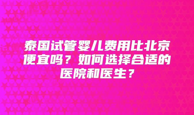 泰国试管婴儿费用比北京便宜吗？如何选择合适的医院和医生？