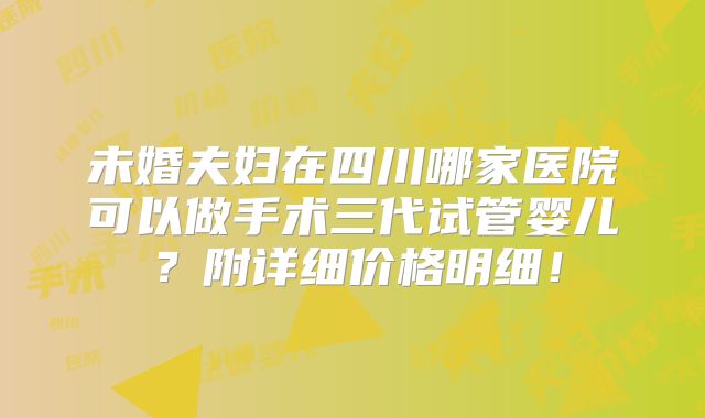 未婚夫妇在四川哪家医院可以做手术三代试管婴儿?附详细价格明细!