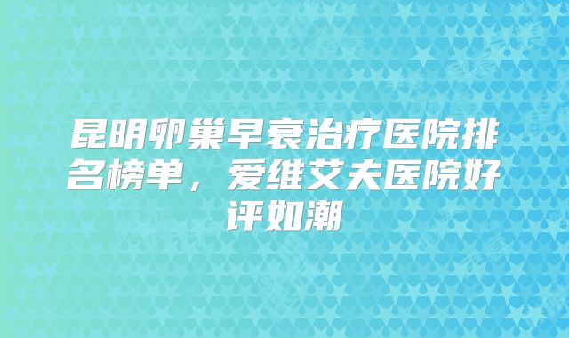 昆明卵巢早衰治疗医院排名榜单，爱维艾夫医院好评如潮