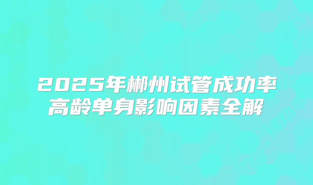 2025年郴州试管成功率高龄单身影响因素全解