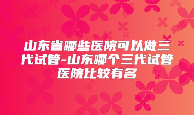 山东省哪些医院可以做三代试管-山东哪个三代试管医院比较有名