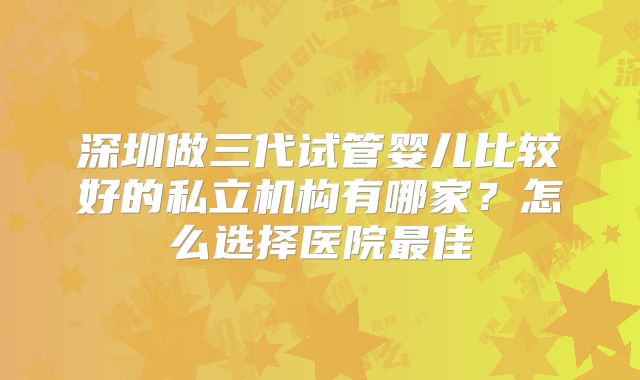 深圳做三代试管婴儿比较好的私立机构有哪家？怎么选择医院最佳