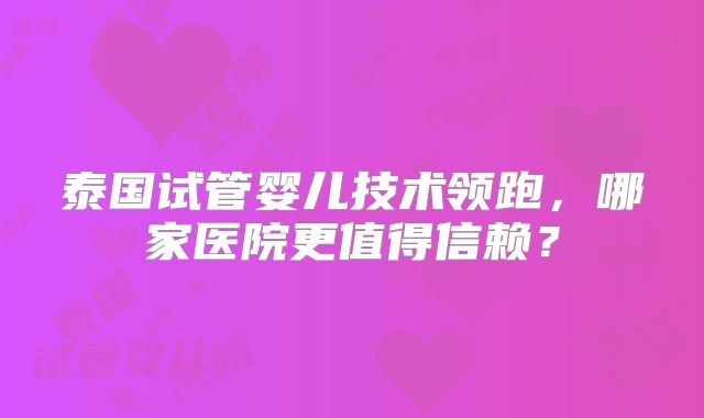 泰国试管婴儿技术领跑，哪家医院更值得信赖？