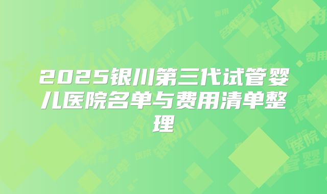 2025银川第三代试管婴儿医院名单与费用清单整理