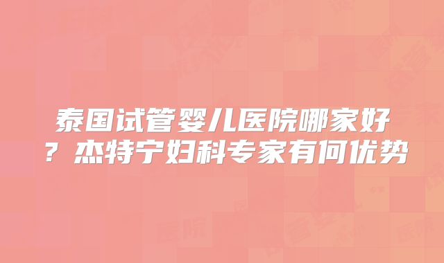 泰国试管婴儿医院哪家好？杰特宁妇科专家有何优势