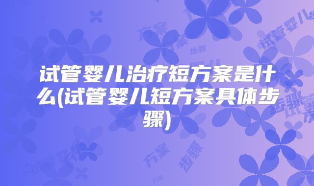 试管婴儿治疗短方案是什么(试管婴儿短方案具体步骤)