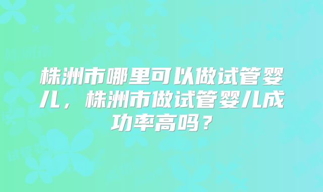 株洲市哪里可以做试管婴儿，株洲市做试管婴儿成功率高吗？