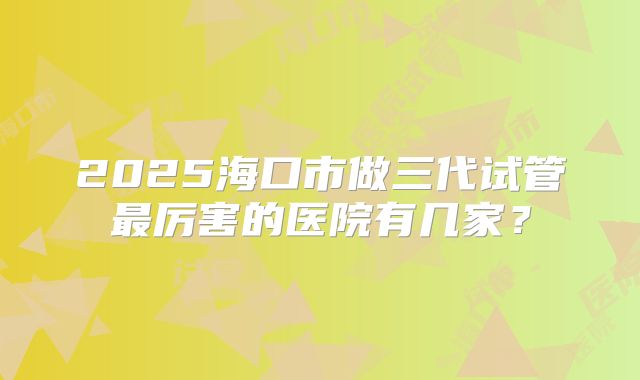 2025海口市做三代试管最厉害的医院有几家？