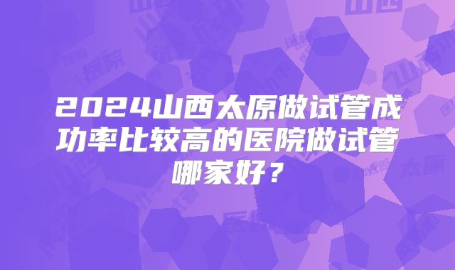 2024山西太原做试管成功率比较高的医院做试管哪家好？