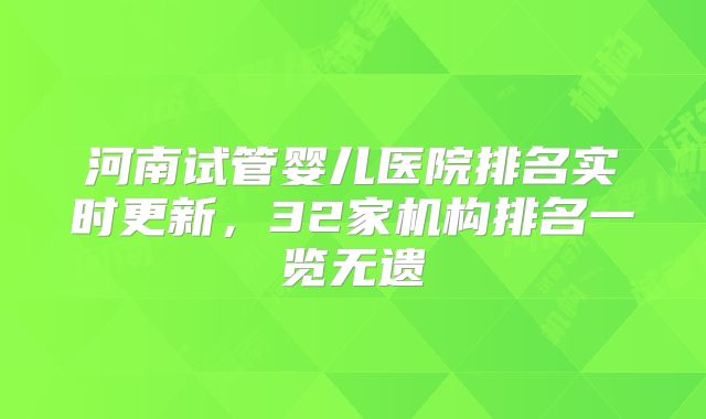 河南试管婴儿医院排名实时更新，32家机构排名一览无遗