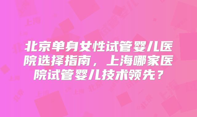 北京单身女性试管婴儿医院选择指南，上海哪家医院试管婴儿技术领先？