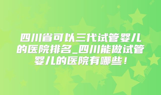 四川省可以三代试管婴儿的医院排名_四川能做试管婴儿的医院有哪些！