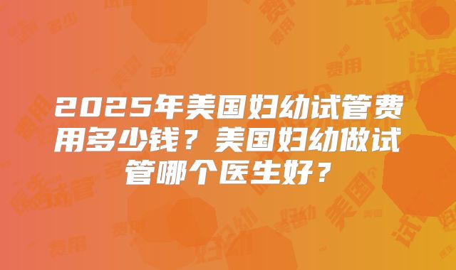 2025年美国妇幼试管费用多少钱？美国妇幼做试管哪个医生好？