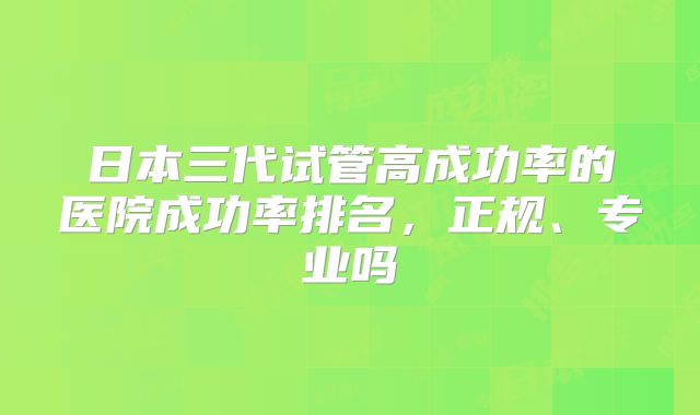 日本三代试管高成功率的医院成功率排名,正规、专业吗
