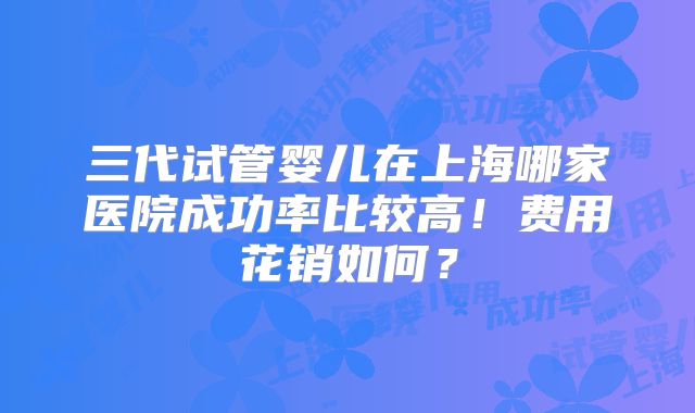 三代试管婴儿在上海哪家医院成功率比较高！费用花销如何？