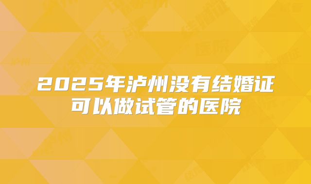 2025年泸州没有结婚证可以做试管的医院