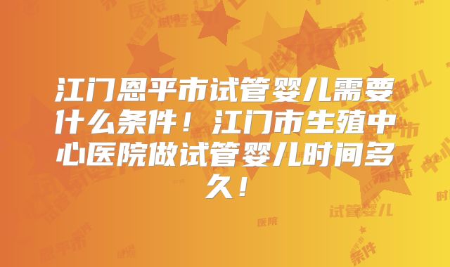 江门恩平市试管婴儿需要什么条件！江门市生殖中心医院做试管婴儿时间多久！