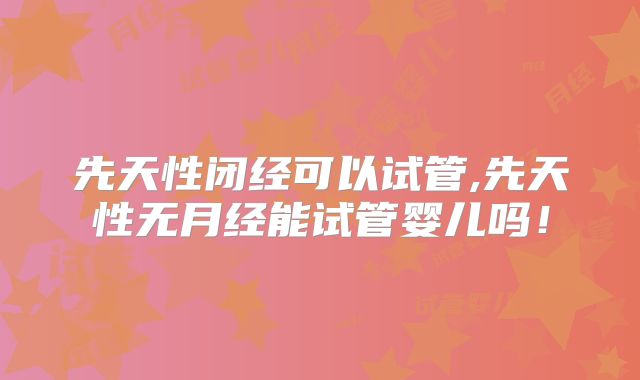 先天性闭经可以试管,先天性无月经能试管婴儿吗！