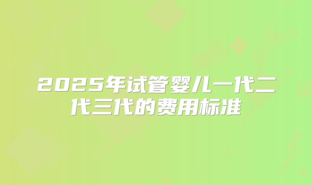 2025年试管婴儿一代二代三代的费用标准