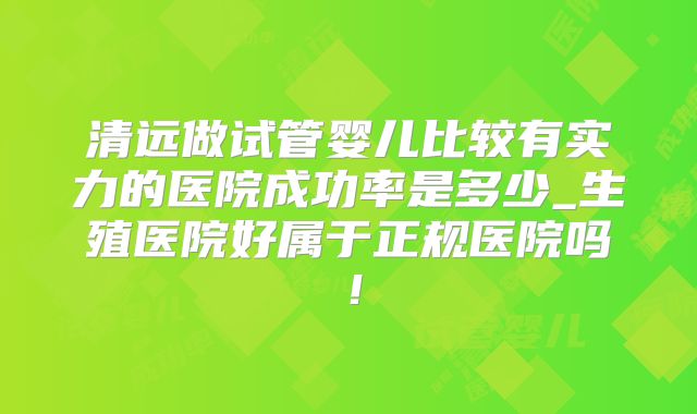 清远做试管婴儿比较有实力的医院成功率是多少_生殖医院好属于正规医院吗!