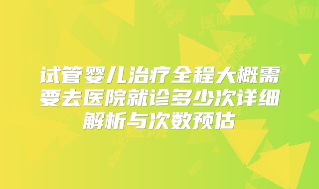 试管婴儿治疗全程大概需要去医院就诊多少次详细解析与次数预估