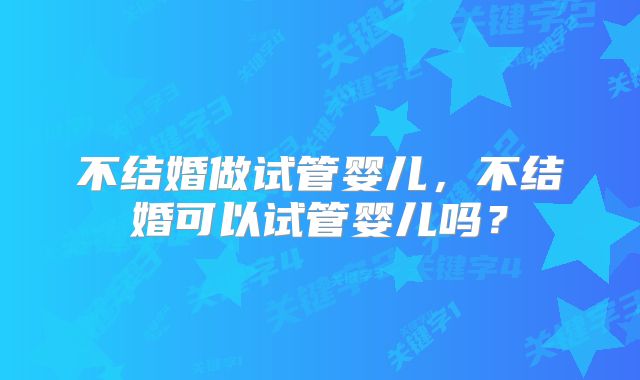 不结婚做试管婴儿，不结婚可以试管婴儿吗？