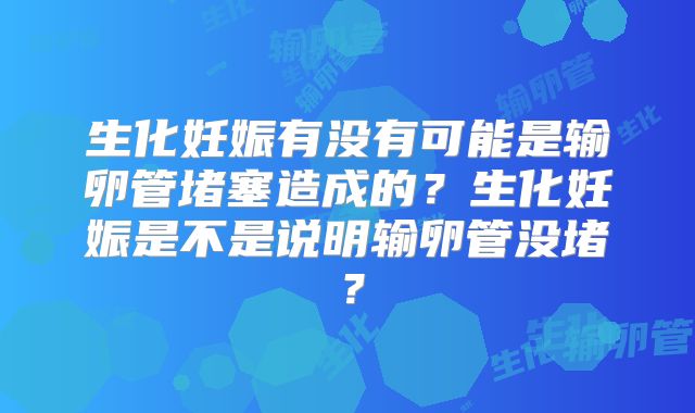 生化妊娠有没有可能是输卵管堵塞造成的?生化妊娠是不是说明输卵管没堵?