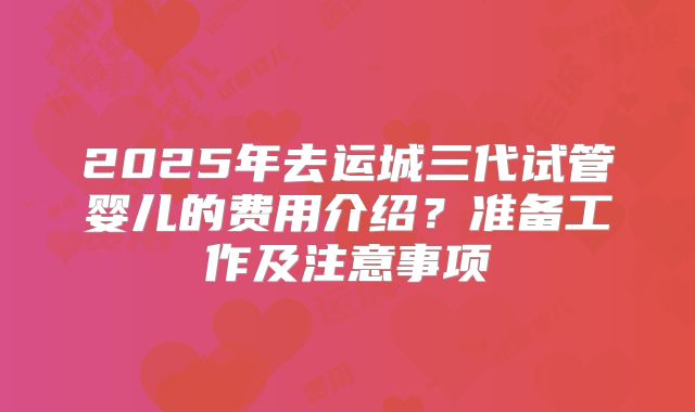 2025年去运城三代试管婴儿的费用介绍？准备工作及注意事项