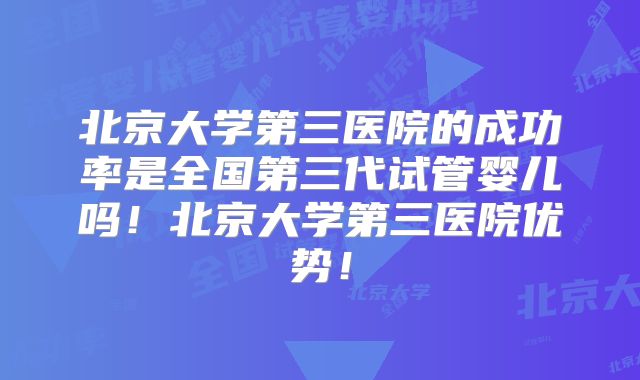 北京大学第三医院的成功率是全国第三代试管婴儿吗!北京大学第三医院优势!
