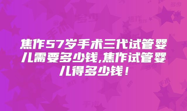 焦作57岁手术三代试管婴儿需要多少钱,焦作试管婴儿得多少钱!