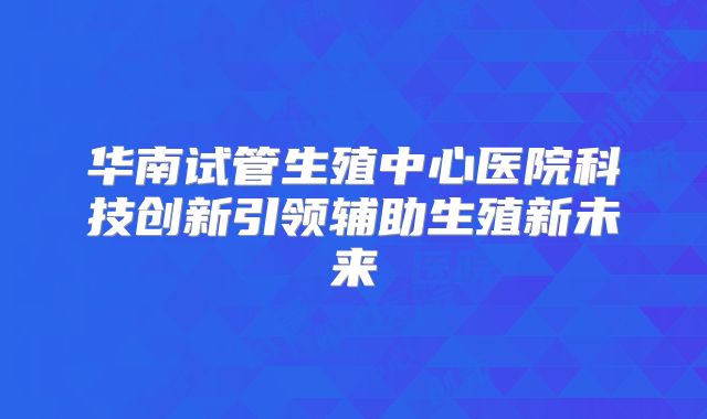 华南试管生殖中心医院科技创新引领辅助生殖新未来