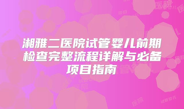 湘雅二医院试管婴儿前期检查完整流程详解与必备项目指南
