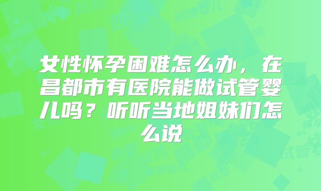 女性怀孕困难怎么办,在昌都市有医院能做试管婴儿吗?听听当地姐妹们怎么说