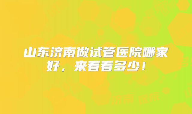 山东济南做试管医院哪家好，来看看多少！