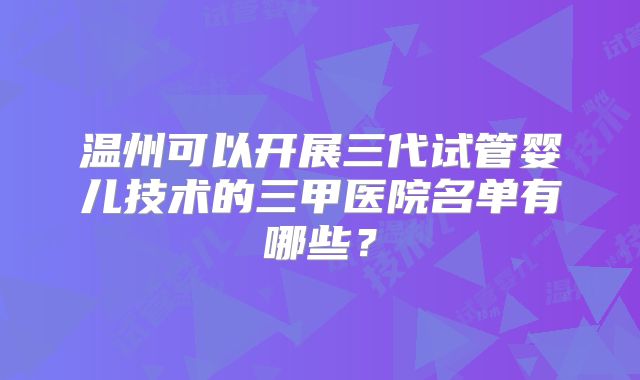 温州可以开展三代试管婴儿技术的三甲医院名单有哪些?