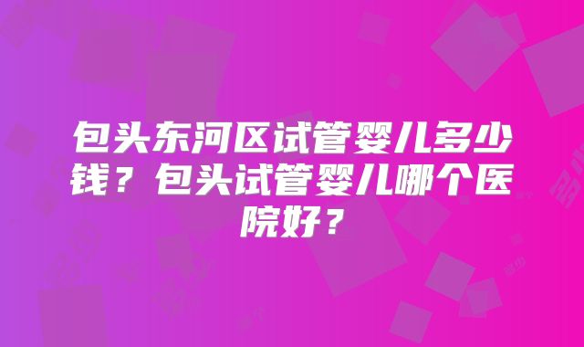 包头东河区试管婴儿多少钱？包头试管婴儿哪个医院好？