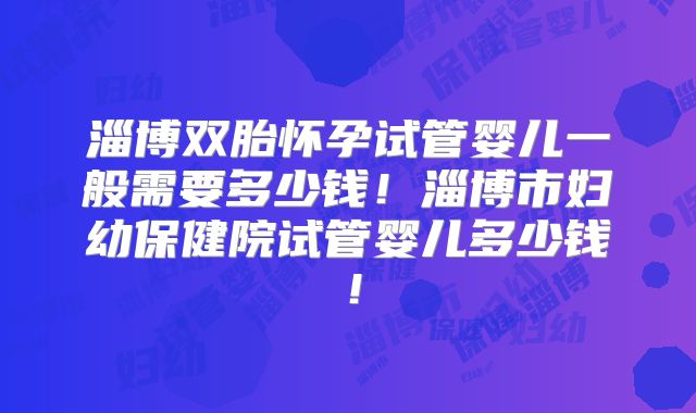 淄博双胎怀孕试管婴儿一般需要多少钱！淄博市妇幼保健院试管婴儿多少钱！