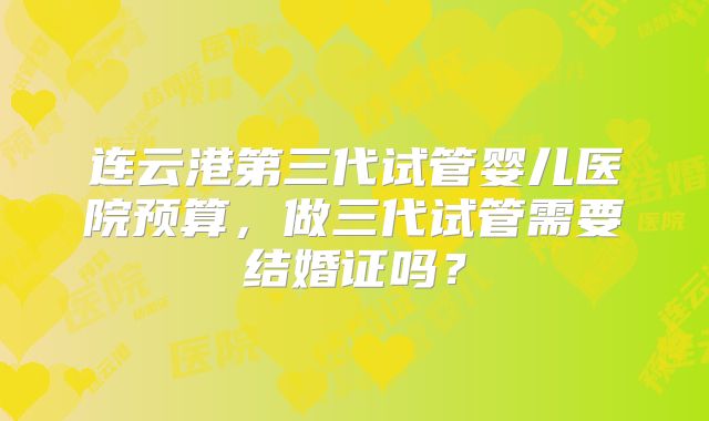 连云港第三代试管婴儿医院预算，做三代试管需要结婚证吗？