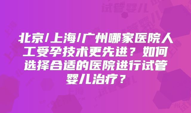北京/上海/广州哪家医院人工受孕技术更先进？如何选择合适的医院进行试管婴儿治疗？