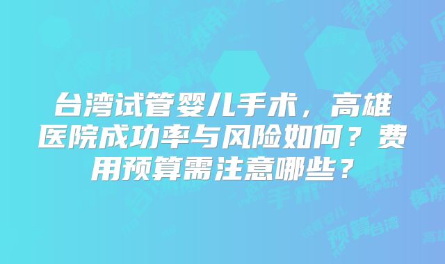 台湾试管婴儿手术，高雄医院成功率与风险如何？费用预算需注意哪些？